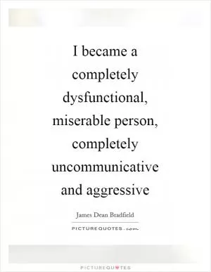 I became a completely dysfunctional, miserable person, completely uncommunicative and aggressive Picture Quote #1