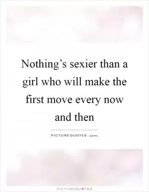 Nothing’s sexier than a girl who will make the first move every now and then Picture Quote #1