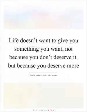 Life doesn’t want to give you something you want, not because you don’t deserve it, but because you deserve more Picture Quote #1
