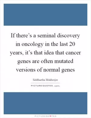 If there’s a seminal discovery in oncology in the last 20 years, it’s that idea that cancer genes are often mutated versions of normal genes Picture Quote #1