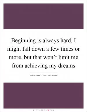 Beginning is always hard, I might fall down a few times or more, but that won’t limit me from achieving my dreams Picture Quote #1