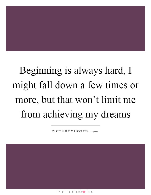 Beginning is always hard, I might fall down a few times or more, but that won't limit me from achieving my dreams Picture Quote #1