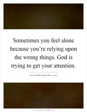 Sometimes you feel alone because you’re relying upon the wrong things. God is trying to get your attention Picture Quote #1