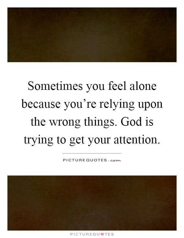 Sometimes you feel alone because you're relying upon the wrong things. God is trying to get your attention Picture Quote #1