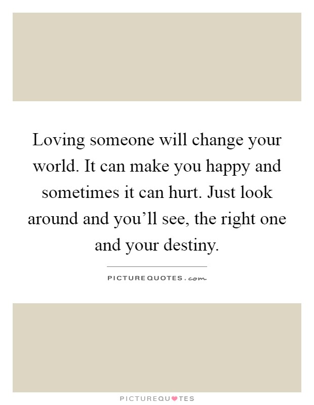 Loving someone will change your world. It can make you happy and sometimes it can hurt. Just look around and you'll see, the right one and your destiny Picture Quote #1