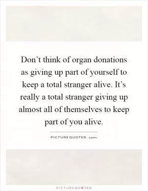 Don’t think of organ donations as giving up part of yourself to keep a total stranger alive. It’s really a total stranger giving up almost all of themselves to keep part of you alive Picture Quote #1
