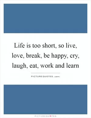 Life is too short, so live, love, break, be happy, cry, laugh, eat, work and learn Picture Quote #1