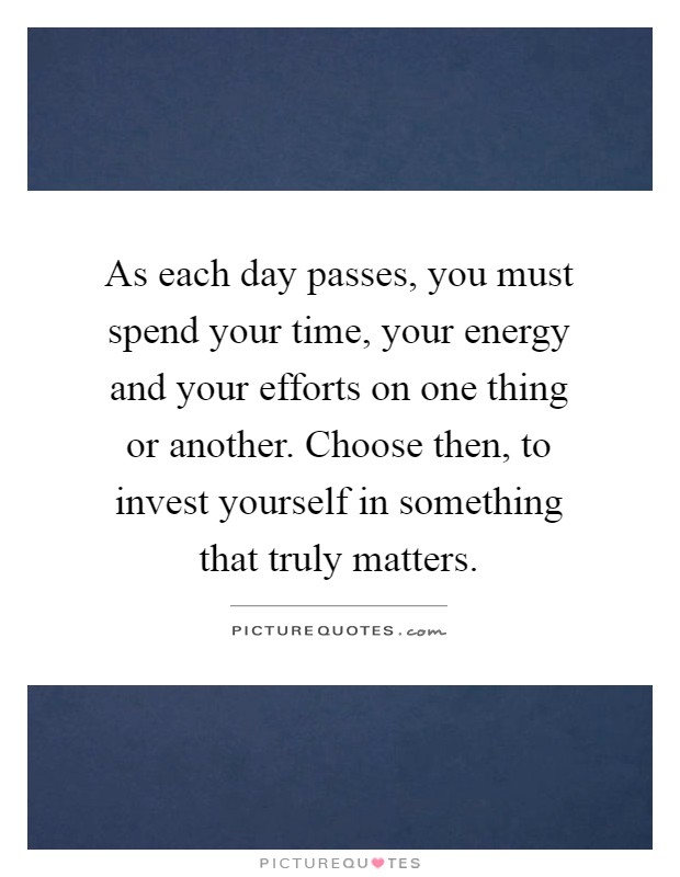 As each day passes, you must spend your time, your energy and your efforts on one thing or another. Choose then, to invest yourself in something that truly matters Picture Quote #1