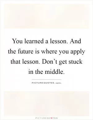You learned a lesson. And the future is where you apply that lesson. Don’t get stuck in the middle Picture Quote #1