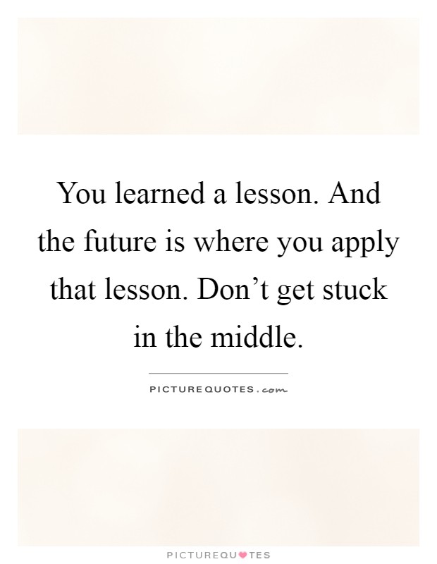 You learned a lesson. And the future is where you apply that lesson. Don't get stuck in the middle Picture Quote #1