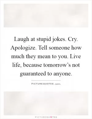 Laugh at stupid jokes. Cry. Apologize. Tell someone how much they mean to you. Live life, because tomorrow’s not guaranteed to anyone Picture Quote #1