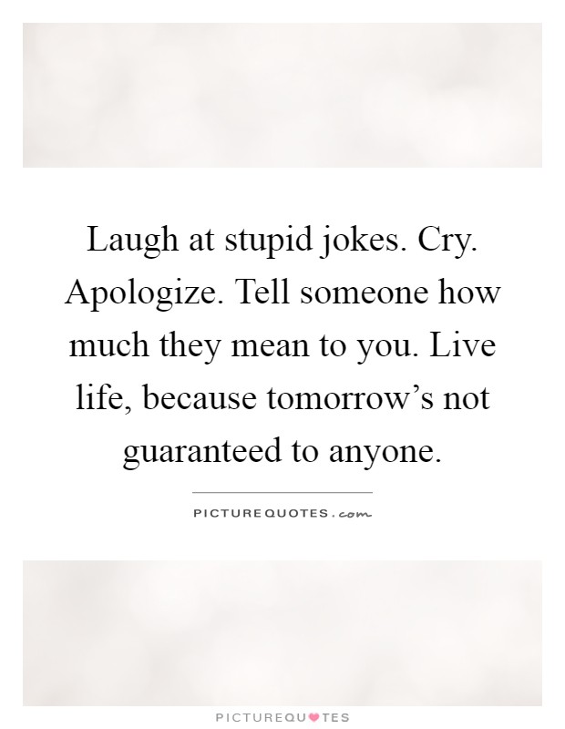 Laugh at stupid jokes. Cry. Apologize. Tell someone how much they mean to you. Live life, because tomorrow's not guaranteed to anyone Picture Quote #1