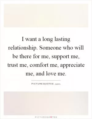 I want a long lasting relationship. Someone who will be there for me, support me, trust me, comfort me, appreciate me, and love me Picture Quote #1