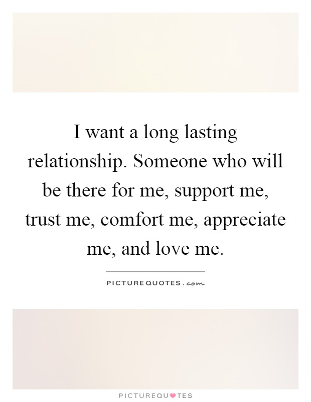I want a long lasting relationship. Someone who will be there for me, support me, trust me, comfort me, appreciate me, and love me Picture Quote #1