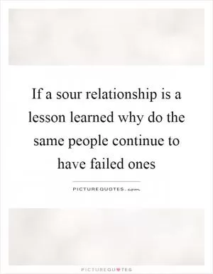 If a sour relationship is a lesson learned why do the same people continue to have failed ones Picture Quote #1