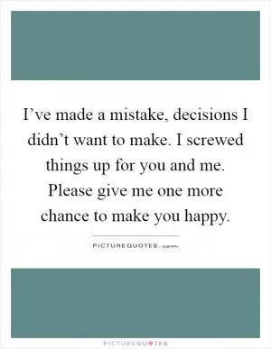I’ve made a mistake, decisions I didn’t want to make. I screwed things up for you and me. Please give me one more chance to make you happy Picture Quote #1