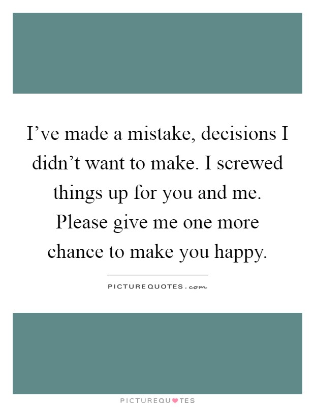 I've made a mistake, decisions I didn't want to make. I screwed things up for you and me. Please give me one more chance to make you happy Picture Quote #1