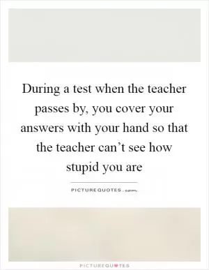 During a test when the teacher passes by, you cover your answers with your hand so that the teacher can’t see how stupid you are Picture Quote #1