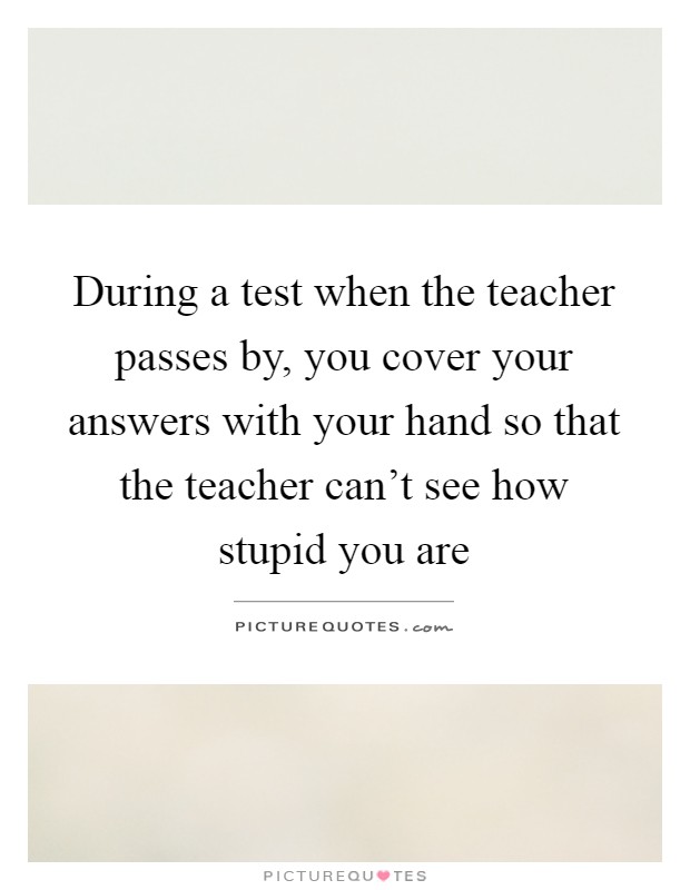 During a test when the teacher passes by, you cover your answers with your hand so that the teacher can't see how stupid you are Picture Quote #1