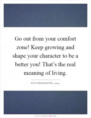 Go out from your comfort zone! Keep growing and shape your character to be a better you! That’s the real meaning of living Picture Quote #1