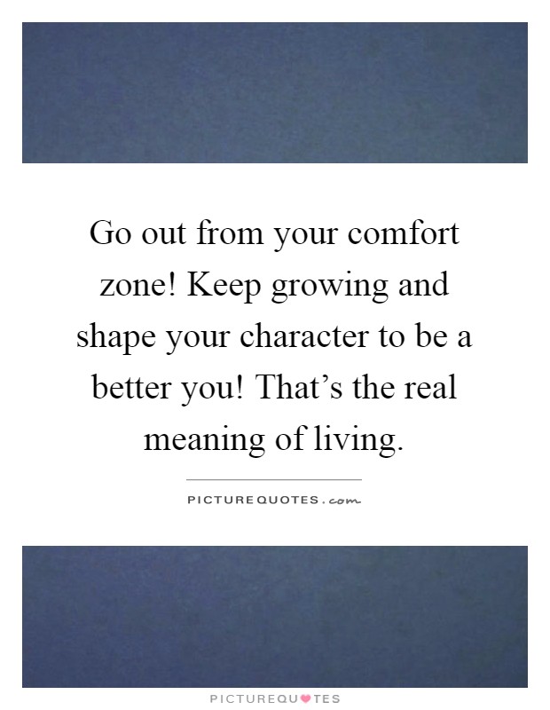 Go out from your comfort zone! Keep growing and shape your character to be a better you! That's the real meaning of living Picture Quote #1