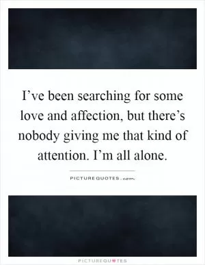 I’ve been searching for some love and affection, but there’s nobody giving me that kind of attention. I’m all alone Picture Quote #1