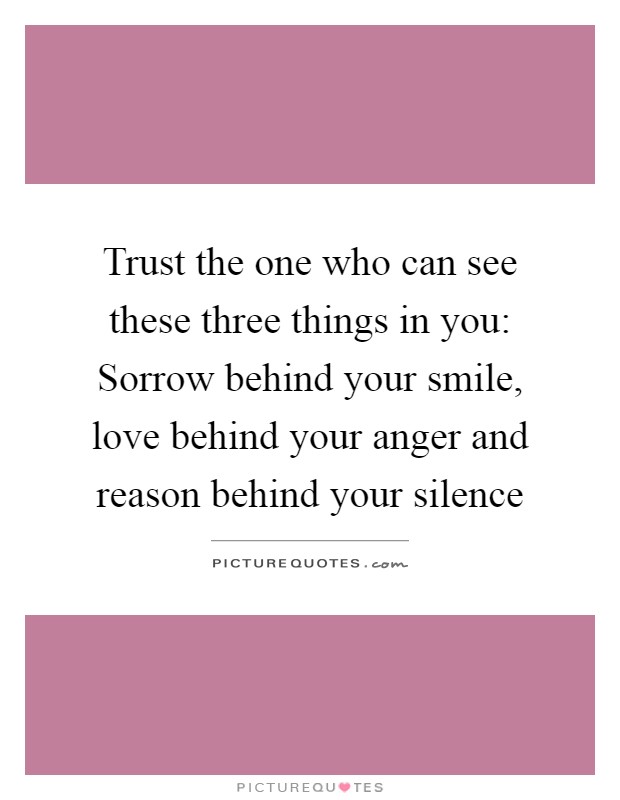 Trust the one who can see these three things in you: Sorrow behind your smile, love behind your anger and reason behind your silence Picture Quote #1