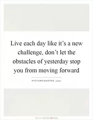 Live each day like it’s a new challenge, don’t let the obstacles of yesterday stop you from moving forward Picture Quote #1