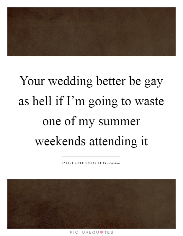 Your wedding better be gay as hell if I'm going to waste one of my summer weekends attending it Picture Quote #1