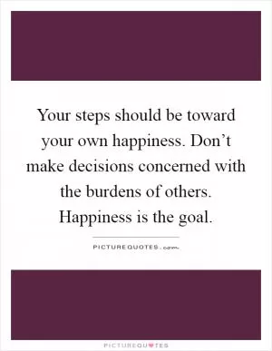 Your steps should be toward your own happiness. Don’t make decisions concerned with the burdens of others. Happiness is the goal Picture Quote #1