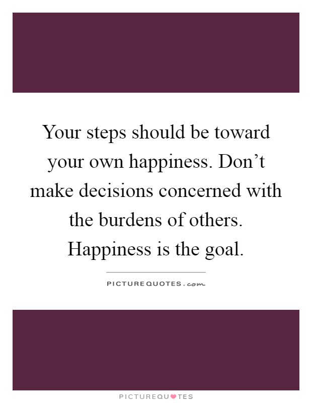 Your steps should be toward your own happiness. Don't make decisions concerned with the burdens of others. Happiness is the goal Picture Quote #1