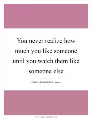 You never realize how much you like someone until you watch them like someone else Picture Quote #1