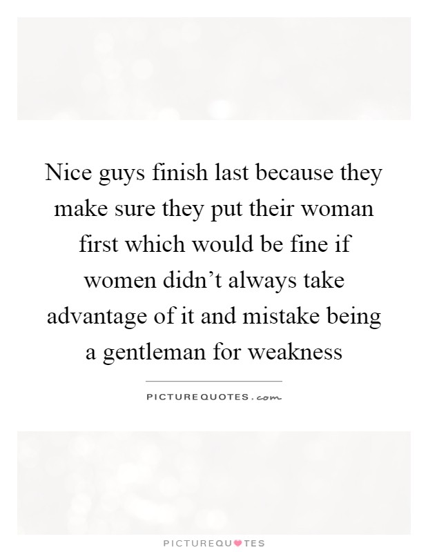 Nice guys finish last because they make sure they put their woman first which would be fine if women didn't always take advantage of it and mistake being a gentleman for weakness Picture Quote #1
