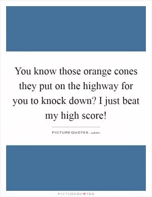 You know those orange cones they put on the highway for you to knock down? I just beat my high score! Picture Quote #1