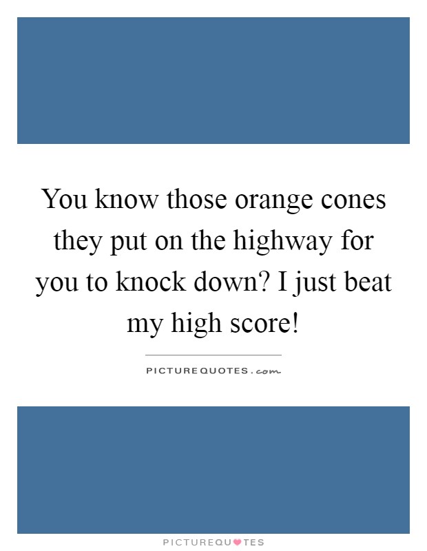 You know those orange cones they put on the highway for you to knock down? I just beat my high score! Picture Quote #1