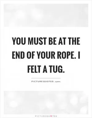 You must be at the end of your rope. I felt a tug Picture Quote #1