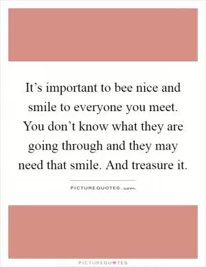 It’s important to bee nice and smile to everyone you meet. You don’t know what they are going through and they may need that smile. And treasure it Picture Quote #1