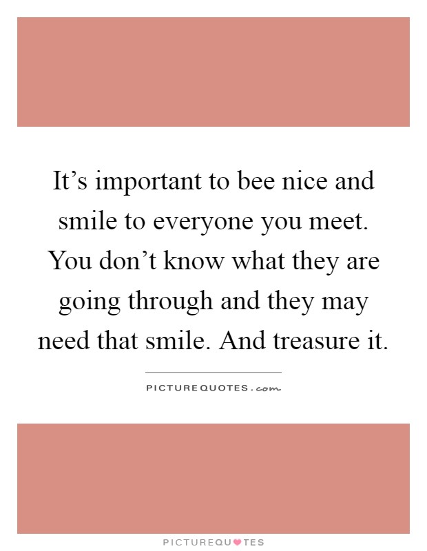 It's important to bee nice and smile to everyone you meet. You don't know what they are going through and they may need that smile. And treasure it Picture Quote #1