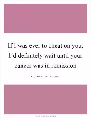 If I was ever to cheat on you, I’d definitely wait until your cancer was in remission Picture Quote #1