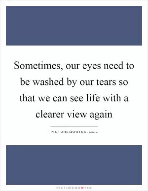 Sometimes, our eyes need to be washed by our tears so that we can see life with a clearer view again Picture Quote #1