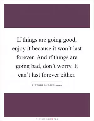 If things are going good, enjoy it because it won’t last forever. And if things are going bad, don’t worry. It can’t last forever either Picture Quote #1