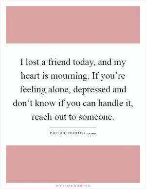 I lost a friend today, and my heart is mourning. If you’re feeling alone, depressed and don’t know if you can handle it, reach out to someone Picture Quote #1