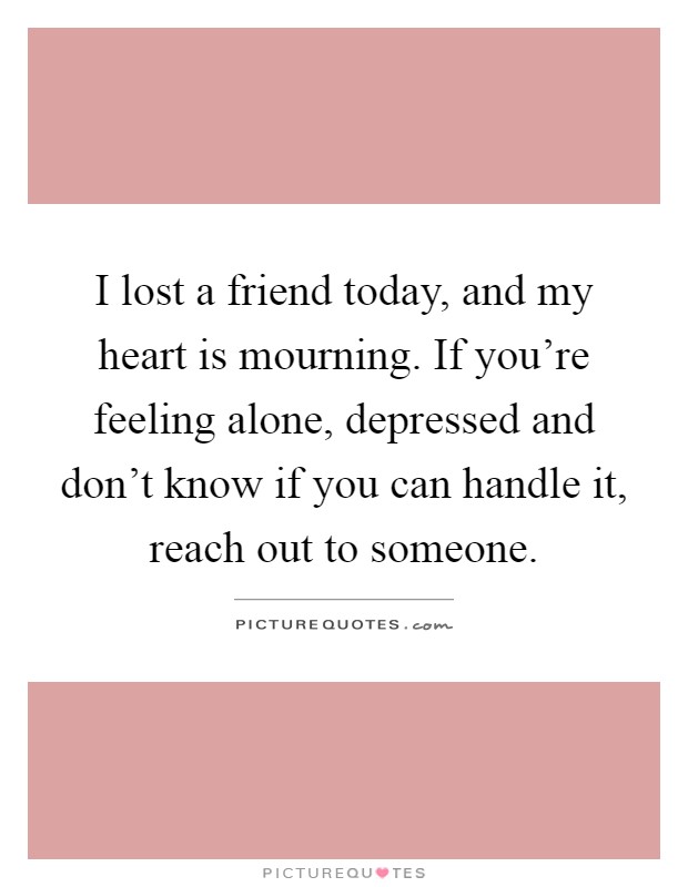 I lost a friend today, and my heart is mourning. If you're feeling alone, depressed and don't know if you can handle it, reach out to someone Picture Quote #1
