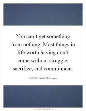 You can’t get something from nothing. Most things in life worth having don’t come without struggle, sacrifice, and commitment Picture Quote #1