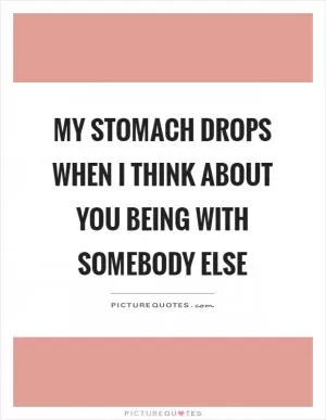 My stomach drops when I think about you being with somebody else Picture Quote #1