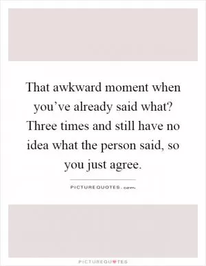 That awkward moment when you’ve already said what? Three times and still have no idea what the person said, so you just agree Picture Quote #1