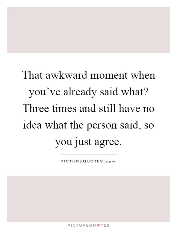 That awkward moment when you've already said what? Three times and still have no idea what the person said, so you just agree Picture Quote #1