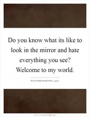 Do you know what its like to look in the mirror and hate everything you see? Welcome to my world Picture Quote #1