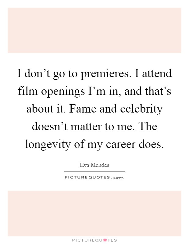 I don't go to premieres. I attend film openings I'm in, and that's about it. Fame and celebrity doesn't matter to me. The longevity of my career does Picture Quote #1
