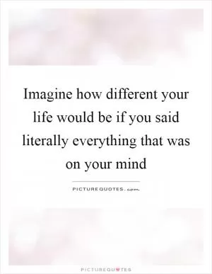 Imagine how different your life would be if you said literally everything that was on your mind Picture Quote #1